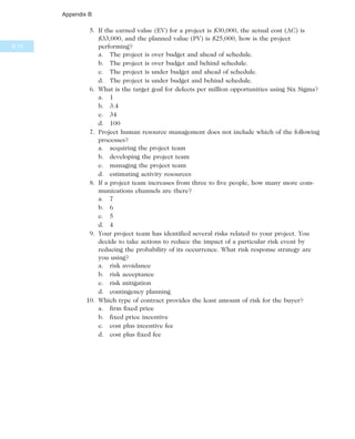 5. If the earned value (EV) for a project is $30,000, the actual cost (AC) is
$33,000, and the planned value (PV) is $25,000, how is the project
performing?
a. The project is over budget and ahead of schedule.
b. The project is over budget and behind schedule.
c. The project is under budget and ahead of schedule.
d. The project is under budget and behind schedule.
6. What is the target goal for defects per million opportunities using Six Sigma?
a. 1
b. 3.4
c. 34
d. 100
7. Project human resource management does not include which of the following
processes?
a. acquiring the project team
b. developing the project team
c. managing the project team
d. estimating activity resources
8. If a project team increases from three to five people, how many more com-
munications channels are there?
a. 7
b. 6
c. 5
d. 4
9. Your project team has identified several risks related to your project. You
decide to take actions to reduce the impact of a particular risk event by
reducing the probability of its occurrence. What risk response strategy are
you using?
a. risk avoidance
b. risk acceptance
c. risk mitigation
d. contingency planning
10. Which type of contract provides the least amount of risk for the buyer?
a. firm fixed price
b. fixed price incentive
c. cost plus incentive fee
d. cost plus fixed fee
B.10
Appendix B
 