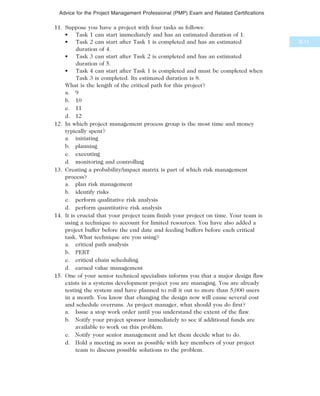 11. Suppose you have a project with four tasks as follows:
• Task 1 can start immediately and has an estimated duration of 1.
• Task 2 can start after Task 1 is completed and has an estimated
duration of 4.
• Task 3 can start after Task 2 is completed and has an estimated
duration of 5.
• Task 4 can start after Task 1 is completed and must be completed when
Task 3 is completed. Its estimated duration is 8.
What is the length of the critical path for this project?
a. 9
b. 10
c. 11
d. 12
12. In which project management process group is the most time and money
typically spent?
a. initiating
b. planning
c. executing
d. monitoring and controlling
13. Creating a probability/impact matrix is part of which risk management
process?
a. plan risk management
b. identify risks
c. perform qualitative risk analysis
d. perform quantitative risk analysis
14. It is crucial that your project team finish your project on time. Your team is
using a technique to account for limited resources. You have also added a
project buffer before the end date and feeding buffers before each critical
task. What technique are you using?
a. critical path analysis
b. PERT
c. critical chain scheduling
d. earned value management
15. One of your senior technical specialists informs you that a major design flaw
exists in a systems development project you are managing. You are already
testing the system and have planned to roll it out to more than 5,000 users
in a month. You know that changing the design now will cause several cost
and schedule overruns. As project manager, what should you do first?
a. Issue a stop work order until you understand the extent of the flaw.
b. Notify your project sponsor immediately to see if additional funds are
available to work on this problem.
c. Notify your senior management and let them decide what to do.
d. Hold a meeting as soon as possible with key members of your project
team to discuss possible solutions to the problem.
B.11
Advice for the Project Management Professional (PMP) Exam and Related Certifications
 