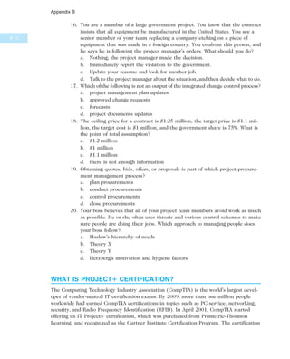 16. You are a member of a large government project. You know that the contract
insists that all equipment be manufactured in the United States. You see a
senior member of your team replacing a company etching on a piece of
equipment that was made in a foreign country. You confront this person, and
he says he is following the project manager’s orders. What should you do?
a. Nothing; the project manager made the decision.
b. Immediately report the violation to the government.
c. Update your resume and look for another job.
d. Talk to the project manager about the situation, and then decide what to do.
17. Which of the following is not an output of the integrated change control process?
a. project management plan updates
b. approved change requests
c. forecasts
d. project documents updates
18. The ceiling price for a contract is $1.25 million, the target price is $1.1 mil-
lion, the target cost is $1 million, and the government share is 75%. What is
the point of total assumption?
a. $1.2 million
b. $1 million
c. $1.1 million
d. there is not enough information
19. Obtaining quotes, bids, offers, or proposals is part of which project procure-
ment management process?
a. plan procurements
b. conduct procurements
c. control procurements
d. close procurements
20. Your boss believes that all of your project team members avoid work as much
as possible. He or she often uses threats and various control schemes to make
sure people are doing their jobs. Which approach to managing people does
your boss follow?
a. Maslow’s hierarchy of needs
b. Theory X
c. Theory Y
d. Herzberg’s motivation and hygiene factors
WHAT IS PROJECT1 CERTIFICATION?
The Computing Technology Industry Association (CompTIA) is the world’s largest devel-
oper of vendor-neutral IT certification exams. By 2009, more than one million people
worldwide had earned CompTIA certifications in topics such as PC service, networking,
security, and Radio Frequency Identification (RFID). In April 2001, CompTIA started
offering its IT Projectþ certification, which was purchased from Prometric-Thomson
Learning, and recognized as the Gartner Institute Certification Program. The certification
B.12
Appendix B
 
