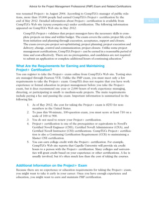 was renamed Projectþ in August 2004. According to CompTIA’s manager of public rela-
tions, more than 19,000 people had earned CompTIA’s Projectþ certification by the
end of May 2012. Detailed information about Projectþ certification is available from
CompTIA’s Web site (www.comptia.org) under certification. The following information
appeared on CompTIA’s Web site in May 2012:
CompTIA Projectþ validates that project managers have the necessary skills to com-
plete projects on time and within budget. The exam covers the entire project life cycle
from initiation and planning through execution, acceptance, support and closure.
The exam covers pre-project set-up/initiating; project planning; project execution and
delivery; change, control and communication; project closure. Unlike some project
management certifications, CompTIA Projectþ can be earned in a reasonable period of
time and cost-effectively. There are no prerequisites, and candidates are not required
to submit an application or complete additional hours of continuing education.4
What Are the Requirements for Earning and Maintaining
Project1 Certification?
You can register to take the Projectþ exam online from CompTIA’s Web site. Testing sites
are managed through Pearson VUE. Unlike the PMP exam, you must meet only a few
requirements to take the Projectþ exam. CompTIA does not require that you have work
experience or formal education in project management before you take the Projectþ
exam, but it does recommend one year or 2,000 hours of work experience managing,
directing, or participating in small- to medium-scale projects. The main requirements
include paying a fee and passing the exam. Important information is summarized in the
following list:
1. As of May 2012, the cost for taking the Projectþ exam is $253 for non-
members in the United States.
2. To pass this 90-minute, 100-question exam, you must score at least 710 on a
scale of 100 to 900.
3. You do not need to renew your Projectþ certification.
4. Projectþ certification is one of the prerequisites or equivalents to Novell’s
Certified Novell Engineer (CNE), Certified Novell Administrator (CNA), and
Certified Novell Instructor (CNI) certifications. CompTIA’s Projectþ certifica-
tion is also a Continuing Certification Requirement (CCR) to maintaining a
Master CNE certification.
5. You can earn college credit with the Projectþ certification. For example,
CompTIA’s Web site reports that Capella University will provide six credit
hours to a person with the Projectþ certification. Many colleges and universi-
ties will grant credit based on your experience or other certifications. A fee is
usually involved, but it’s often much less than the cost of taking the courses.
Additional Information on the Project1 Exam
Because there are no experience or education requirements for taking the Projectþ exam,
you might want to take it early in your career. Once you have enough experience and
education, you might want to earn and maintain PMP certification.
B.13
Advice for the Project Management Professional (PMP) Exam and Related Certifications
 