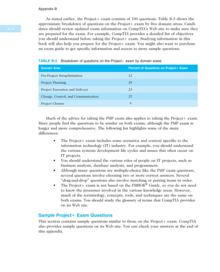 As stated earlier, the Projectþ exam consists of 100 questions. Table B-3 shows the
approximate breakdown of questions on the Projectþ exam by five domain areas. Candi-
dates should review updated exam information on CompTIA’s Web site to make sure they
are prepared for the exam. For example, CompTIA provides a detailed list of objectives
you should understand before taking the Projectþ exam. Studying information in this
book will also help you prepare for the Projectþ exam. You might also want to purchase
an exam guide to get specific information and access to more sample questions.
Much of the advice for taking the PMP exam also applies to taking the Projectþ exam.
Many people find the questions to be similar on both exams, although the PMP exam is
longer and more comprehensive. The following list highlights some of the main
differences:
• The Projectþ exam includes some scenarios and content specific to the
information technology (IT) industry. For example, you should understand
the various systems development life cycles and issues that often occur on
IT projects.
• You should understand the various roles of people on IT projects, such as
business analysts, database analysts, and programmers.
• Although many questions are multiple-choice like the PMP exam questions,
several questions involve choosing two or more correct answers. Several
“drag-and-drop” questions also involve matching or putting items in order.
• The Projectþ exam is not based on the PMBOK®
Guide, so you do not need
to know the processes involved in the various knowledge areas. However,
much of the terminology, concepts, tools, and techniques are the same on
both exams. You should study the glossary of terms that CompTIA provides
on its Web site.
Sample Project1 Exam Questions
This section contains sample questions similar to those on the Projectþ exam. CompTIA
also provides sample questions on its Web site. You can check your answers at the end of
this appendix.
TABLE B-3 Breakdown of questions on the Projectþ exam by domain areas
Domain Area Percent of Questions on Project1 Exam
Pre-Project Setup/Initiation 12
Project Planning 29
Project Execution and Delivery 23
Change, Control, and Communication 27
Project Closure 9
B.14
Appendix B
 