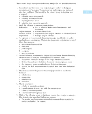 1. Two software developers on your project disagree on how to design an
important part of a system. There are several technologies and methodol-
ogies they could use. What should be the primary driver in deciding how
to proceed?
a. following corporate standards
b. following industry standards
c. meeting business needs
d. using the least expensive approach
2. Match the following items to their descriptions:
Stakeholder a. Acts as a liaison between the business area and
developers
Project manager b. Writes software code
Business analyst c. Person involved in project activities or affected by them
Programmer d. Manages project activities
3. For a project to be successful, the project manager should strive to under-
stand and meet certain goals. What are the three main project goals to meet?
Select three answers.
a. scope or performance goals
b. time goals
c. political goals
d. cost goals
e. stock price goals
4. You have received an incomplete project scope definition. Put the following
actions in order of how you should proceed to complete them.
a. Incorporate additional changes to the scope definition document.
b. Review the draft scope definition document with your project team.
c. Get signatures on the completed scope definition document.
d. Rewrite the draft scope definition document with your users and project
team.
5. What term describes the process of reaching agreement on a collective
decision?
a. collaboration
b. cooperation
c. coordination
d. consensus
6. What is a variance?
a. a buffer in a duration estimate
b. a small amount of money set aside for contingencies
c. a form of risk management
d. a deviation from the project plan
7. Which of the following would be legitimate reasons for a vendor to request a
delay in delivering a product? Select two answers.
a. The vendor may have underestimated the amount of time required to
produce and deliver the product.
B.15
Advice for the Project Management Professional (PMP) Exam and Related Certifications
 