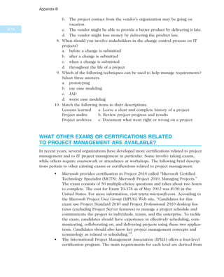 b. The project contact from the vendor’s organization may be going on
vacation.
c. The vendor might be able to provide a better product by delivering it late.
d. The vendor might lose money by delivering the product late.
8. When should you involve stakeholders in the change control process on IT
projects?
a. before a change is submitted
b. after a change is submitted
c. when a change is submitted
d. throughout the life of a project
9. Which of the following techniques can be used to help manage requirements?
Select three answers.
a. prototyping
b. use case modeling
c. JAD
d. worst case modeling
10. Match the following items to their descriptions:
Lessons learned a. Leave a clear and complete history of a project
Project audits b. Review project progress and results
Project archives c. Document what went right or wrong on a project
WHAT OTHER EXAMS OR CERTIFICATIONS RELATED
TO PROJECT MANAGEMENT ARE AVAILABLE?
In recent years, several organizations have developed more certifications related to project
management and to IT project management in particular. Some involve taking exams,
while others require coursework or attendance at workshops. The following brief descrip-
tions pertain to other existing exams or certifications related to project management:
• Microsoft provides certification in Project 2010 called “Microsoft Certified
Technology Specialist (MCTS): Microsoft Project 2010, Managing Projects.”
The exam consists of 50 multiple-choice questions and takes about two hours
to complete. The cost for Exam 70-178 as of May 2012 was $150 in the
United States. For more information, visit www.microsoft.com. According to
the Microsoft Project User Group (MPUG) Web site, “Candidates for this
exam use Project Standard 2010 and Project Professional 2010 desktop fea-
tures (excluding Project Server features) to manage a project schedule and
communicate the project to individuals, teams, and the enterprise. To tackle
the exam, candidates should have experience in effectively scheduling, com-
municating, collaborating on, and delivering projects using these two applica-
tions. Candidates should also know key project management concepts and
terminology as related to scheduling.”5
• The International Project Management Association (IPMA) offers a four-level
certification program. The main requirements for each level are derived from
B.16
Appendix B
 