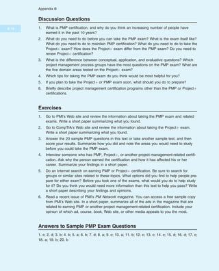 Discussion Questions
1. What is PMP certification, and why do you think an increasing number of people have
earned it in the past 10 years?
2. What do you need to do before you can take the PMP exam? What is the exam itself like?
What do you need to do to maintain PMP certification? What do you need to do to take the
Projectþ exam? How does the Projectþ exam differ from the PMP exam? Do you need to
renew Projectþ certification?
3. What is the difference between conceptual, application, and evaluative questions? Which
project management process groups have the most questions on the PMP exam? What are
the five domain areas tested on the Projectþ exam?
4. Which tips for taking the PMP exam do you think would be most helpful for you?
5. If you plan to take the Projectþ or PMP exam soon, what should you do to prepare?
6. Briefly describe project management certification programs other than the PMP or Projectþ
certifications.
Exercises
1. Go to PMI’s Web site and review the information about taking the PMP exam and related
exams. Write a short paper summarizing what you found.
2. Go to CompTIA’s Web site and review the information about taking the Projectþ exam.
Write a short paper summarizing what you found.
3. Answer the 20 sample PMP questions in this text or take another sample test, and then
score your results. Summarize how you did and note the areas you would need to study
before you could take the PMP exam.
4. Interview someone who has PMP, Projectþ, or another project management-related certifi-
cation. Ask why the person earned the certification and how it has affected his or her
career. Summarize your findings in a short paper.
5. Do an Internet search on earning PMP or Projectþ certification. Be sure to search for
groups or similar sites related to these topics. What options did you find to help people pre-
pare for either exam? Before you took one of the exams, what would you do to help study
for it? Do you think you would need more information than this text to help you pass? Write
a short paper describing your findings and opinions.
6. Read a recent issue of PMI’s PM Network magazine. You can access a free sample copy
from PMI’s Web site. In a short paper, summarize all of the ads in the magazine that are
related to earning PMP or another project management-related certification. Include your
opinion of which ad, course, book, Web site, or other media appeals to you the most.
Answers to Sample PMP Exam Questions
1. c; 2. d; 3. b; 4. b; 5. a; 6. b; 7. d; 8. a; 9. c; 10. a; 11. b; 12. c; 13. c; 14. c; 15. d; 16. d; 17. c;
18. a; 19. b; 20. b
B.18
Appendix B
 