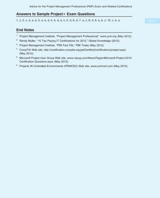 Answers to Sample Project1 Exam Questions
1. c; 2. c, d, a, b; 3. a, b, d; 4. b, d, a, c; 5. d; 6. d; 7. a, c; 8. d; 9. a, b, c; 10. c, b, a
End Notes
1
Project Management Institute, “Project Management Professional,” www.pmi.org (May 2012).
2
Randy Muller, “15 Top Paying IT Certifications for 2012,” Global Knowledge (2012).
3
Project Management Institute, “PMI Fact File,” PMI Today (May 2012).
4
CompTIA Web site, http://certification.comptia.org/getCertified/certifications/project.aspx
(May 2012).
5
Microsoft Project User Group Web site, www.mpug.com/News/Pages/Microsoft-Project-2010-
Certification-Questions.aspx (May 2012).
6
Projects IN Controlled Environments (PRINCE2) Web site, www.prince2.com (May 2012).
B.19
Advice for the Project Management Professional (PMP) Exam and Related Certifications
 