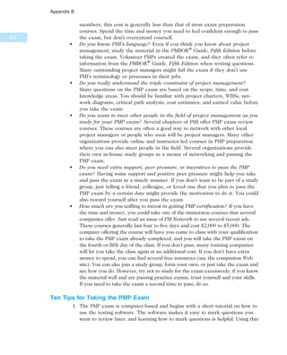 members, this cost is generally less than that of most exam preparation
courses. Spend the time and money you need to feel confident enough to pass
the exam, but don’t overextend yourself.
• Do you know PMI’s language? Even if you think you know about project
management, study the material in the PMBOK®
Guide, Fifth Edition before
taking the exam. Volunteer PMPs created the exam, and they often refer to
information from the PMBOK®
Guide, Fifth Edition when writing questions.
Many outstanding project managers might fail the exam if they don’t use
PMI’s terminology or processes in their jobs.
• Do you really understand the triple constraint of project management?
Many questions on the PMP exam are based on the scope, time, and cost
knowledge areas. You should be familiar with project charters, WBSs, net-
work diagrams, critical path analysis, cost estimates, and earned value before
you take the exam.
• Do you want to meet other people in the field of project management as you
study for your PMP exam? Several chapters of PMI offer PMP exam review
courses. These courses are often a good way to network with other local
project managers or people who soon will be project managers. Many other
organizations provide online and instructor-led courses in PMP preparation
where you can also meet people in the field. Several organizations provide
their own in-house study groups as a means of networking and passing the
PMP exam.
• Do you need extra support, peer pressure, or incentives to pass the PMP
exam? Having some support and positive peer pressure might help you take
and pass the exam in a timely manner. If you don’t want to be part of a study
group, just telling a friend, colleague, or loved one that you plan to pass the
PMP exam by a certain date might provide the motivation to do it. You could
also reward yourself after you pass the exam.
• How much are you willing to invest in getting PMP certification? If you have
the time and money, you could take one of the immersion courses that several
companies offer. Just read an issue of PM Network to see several recent ads.
These courses generally last four to five days and cost $2,000 to $5,000. The
company offering the course will have you come to class with your qualification
to take the PMP exam already completed, and you will take the PMP exam on
the fourth or fifth day of the class. If you don’t pass, many training companies
will let you take the class again at no additional cost. If you don’t have extra
money to spend, you can find several free resources (see the companion Web
site). You can also join a study group, form your own, or just take the exam and
see how you do. However, try not to study for the exam excessively; if you know
the material well and are passing practice exams, trust yourself and your skills.
If you need to take the exam a second time to pass, do so.
Ten Tips for Taking the PMP Exam
1. The PMP exam is computer-based and begins with a short tutorial on how to
use the testing software. The software makes it easy to mark questions you
want to review later, and learning how to mark questions is helpful. Using this
B.6
Appendix B
 