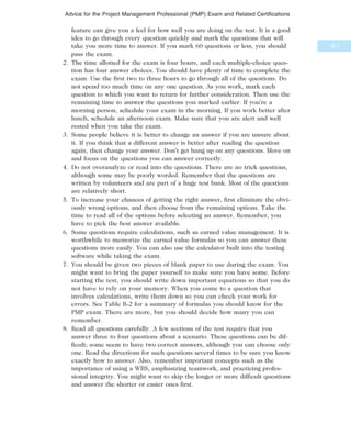 feature can give you a feel for how well you are doing on the test. It is a good
idea to go through every question quickly and mark the questions that will
take you more time to answer. If you mark 60 questions or less, you should
pass the exam.
2. The time allotted for the exam is four hours, and each multiple-choice ques-
tion has four answer choices. You should have plenty of time to complete the
exam. Use the first two to three hours to go through all of the questions. Do
not spend too much time on any one question. As you work, mark each
question to which you want to return for further consideration. Then use the
remaining time to answer the questions you marked earlier. If you’re a
morning person, schedule your exam in the morning. If you work better after
lunch, schedule an afternoon exam. Make sure that you are alert and well
rested when you take the exam.
3. Some people believe it is better to change an answer if you are unsure about
it. If you think that a different answer is better after reading the question
again, then change your answer. Don’t get hung up on any questions. Move on
and focus on the questions you can answer correctly.
4. Do not overanalyze or read into the questions. There are no trick questions,
although some may be poorly worded. Remember that the questions are
written by volunteers and are part of a huge test bank. Most of the questions
are relatively short.
5. To increase your chances of getting the right answer, first eliminate the obvi-
ously wrong options, and then choose from the remaining options. Take the
time to read all of the options before selecting an answer. Remember, you
have to pick the best answer available.
6. Some questions require calculations, such as earned value management. It is
worthwhile to memorize the earned value formulas so you can answer these
questions more easily. You can also use the calculator built into the testing
software while taking the exam.
7. You should be given two pieces of blank paper to use during the exam. You
might want to bring the paper yourself to make sure you have some. Before
starting the test, you should write down important equations so that you do
not have to rely on your memory. When you come to a question that
involves calculations, write them down so you can check your work for
errors. See Table B-2 for a summary of formulas you should know for the
PMP exam. There are more, but you should decide how many you can
remember.
8. Read all questions carefully. A few sections of the test require that you
answer three to four questions about a scenario. These questions can be dif-
ficult; some seem to have two correct answers, although you can choose only
one. Read the directions for such questions several times to be sure you know
exactly how to answer. Also, remember important concepts such as the
importance of using a WBS, emphasizing teamwork, and practicing profes-
sional integrity. You might want to skip the longer or more difficult questions
and answer the shorter or easier ones first.
B.7
Advice for the Project Management Professional (PMP) Exam and Related Certifications
 