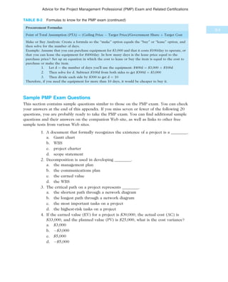 Sample PMP Exam Questions
This section contains sample questions similar to those on the PMP exam. You can check
your answers at the end of this appendix. If you miss seven or fewer of the following 20
questions, you are probably ready to take the PMP exam. You can find additional sample
questions and their answers on the companion Web site, as well as links to other free
sample tests from various Web sites.
1. A document that formally recognizes the existence of a project is a ________.
a. Gantt chart
b. WBS
c. project charter
d. scope statement
2. Decomposition is used in developing ________.
a. the management plan
b. the communications plan
c. the earned value
d. the WBS
3. The critical path on a project represents ________.
a. the shortest path through a network diagram
b. the longest path through a network diagram
c. the most important tasks on a project
d. the highest-risk tasks on a project
4. If the earned value (EV) for a project is $30,000, the actual cost (AC) is
$33,000, and the planned value (PV) is $25,000, what is the cost variance?
a. $3,000
b. À$3,000
c. $5,000
d. À$5,000
TABLE B-2 Formulas to know for the PMP exam (continued)
Procurement Formulas
Point of Total Assumption (PTA) ¼ (Ceiling Price À Target Price)/Government Share þ Target Cost
Make or Buy Analysis: Create a formula so the “make” option equals the “buy” or “lease” option, and
then solve for the number of days.
Example: Assume that you can purchase equipment for $3,000 and that it costs $100/day to operate, or
that you can lease the equipment for $400/day. In how many days is the lease price equal to the
purchase price? Set up an equation in which the cost to lease or buy the item is equal to the cost to
purchase or make the item.
1. Let d ¼ the number of days you’ll use the equipment: $400d ¼ $3,000 þ $100d
2. Then solve for d. Subtract $100d from both sides to get $300d ¼ $3,000
3. Then divide each side by $300 to get d ¼ 10
Therefore, if you need the equipment for more than 10 days, it would be cheaper to buy it.
B.9
Advice for the Project Management Professional (PMP) Exam and Related Certifications
 