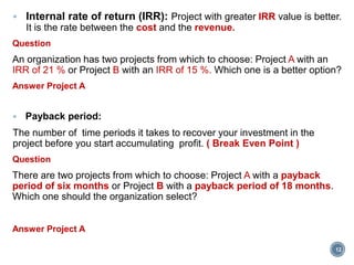 Internal rate of return (IRR): Project with greater IRR value is better.
It is the rate between the cost and the revenue.
Question
An organization has two projects from which to choose: Project A with an
IRR of 21 % or Project B with an IRR of 15 %. Which one is a better option?
Answer Project A
 Payback period:
The number of time periods it takes to recover your investment in the
project before you start accumulating profit. ( Break Even Point )
Question
There are two projects from which to choose: Project A with a payback
period of six months or Project B with a payback period of 18 months.
Which one should the organization select?
Answer Project A
12
 