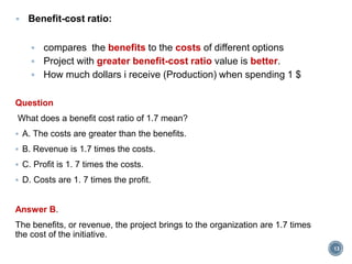  Benefit-cost ratio:
 compares the benefits to the costs of different options
 Project with greater benefit-cost ratio value is better.
 How much dollars i receive (Production) when spending 1 $
Question
What does a benefit cost ratio of 1.7 mean?
 A. The costs are greater than the benefits.
 B. Revenue is 1.7 times the costs.
 C. Profit is 1. 7 times the costs.
 D. Costs are 1. 7 times the profit.
Answer B.
The benefits, or revenue, the project brings to the organization are 1.7 times
the cost of the initiative.
13
 