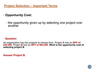 Project Selection – Important Terms
 Opportunity Cost:
 the opportunity given up by selecting one project over
another
 Question
An organization has two projects to choose from. Project A has an NPV of
$45,000. Project B has an NPV of $85,000. What is the opportunity cost of
selecting project B
Answer Project B.
16
 
