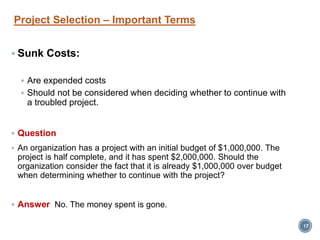 Project Selection – Important Terms
 Sunk Costs:
 Are expended costs
 Should not be considered when deciding whether to continue with
a troubled project.
 Question
 An organization has a project with an initial budget of $1,000,000. The
project is half complete, and it has spent $2,000,000. Should the
organization consider the fact that it is already $1,000,000 over budget
when determining whether to continue with the project?
 Answer No. The money spent is gone.
17
 