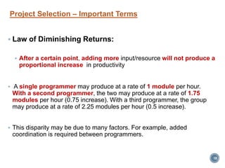 Project Selection – Important Terms
 Law of Diminishing Returns:
 After a certain point, adding more input/resource will not produce a
proportional increase in productivity
 A single programmer may produce at a rate of 1 module per hour.
With a second programmer, the two may produce at a rate of 1.75
modules per hour (0.75 increase). With a third programmer, the group
may produce at a rate of 2.25 modules per hour (0.5 increase).
 This disparity may be due to many factors. For example, added
coordination is required between programmers.
18
 