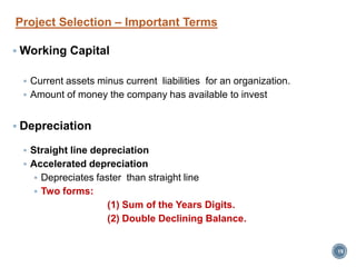 Project Selection – Important Terms
 Working Capital
 Current assets minus current liabilities for an organization.
 Amount of money the company has available to invest
 Depreciation
 Straight line depreciation
 Accelerated depreciation
 Depreciates faster than straight line
 Two forms:
(1) Sum of the Years Digits.
(2) Double Declining Balance.
19
 