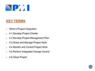 2
 What is Project Integration
 4.1 Develop Project Charter
 4.2 Develop Project Management Plan
 4.3 Direct and Manage Project Work
 4.4 Monitor and Control Project Work
 4.5 Perform Integrated Change Control
 4.6 Close Project
KEY TERMS
 