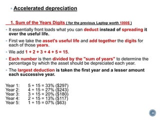  Accelerated depreciation
1. Sum of the Years Digits ( for the previous Laptop worth 1000$ )
 It essentially front loads what you can deduct instead of spreading it
over the useful life.
 First we take the asset's useful life and add together the digits for
each of those years.
 We add 1 + 2 + 3 + 4 + 5 = 15.
 Each number is then divided by the "sum of years" to determine the
percentage by which the asset should be depreciated each year.
 The largest deduction is taken the first year and a lesser amount
each successive year.
Year 1: 5 ÷ 15 = 33% ($297)
Year 2: 4 ÷ 15 = 27% ($243)
Year 3: 3 ÷ 15 = 20% ($180)
Year 4: 2 ÷ 15 = 13% ($117)
Year 5: 1 ÷ 15 = 07% ($63)
23
 