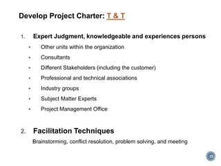 Develop Project Charter: T & T
1. Expert Judgment, knowledgeable and experiences persons
 Other units within the organization
 Consultants
 Different Stakeholders (including the customer)
 Professional and technical associations
 Industry groups
 Subject Matter Experts
 Project Management Office
2. Facilitation Techniques
Brainstorming, conflict resolution, problem solving, and meeting
25
 