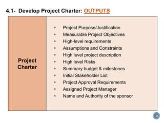Project
Charter
 Project Purpose/Justification
 Measurable Project Objectives
 High-level requirements
 Assumptions and Constraints
 High level project description
 High level Risks
 Summary budget & milestones
 Initial Stakeholder List
 Project Approval Requirements
 Assigned Project Manager
 Name and Authority of the sponsor
4.1- Develop Project Charter: OUTPUTS
27
 
