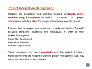 Project Integration Management
3
• Includes the processes and activities needed to identify, define,
combine, unify, & coordinate the various processes & project
management activities within the project management process groups.
• Ensures that the project processes are properly coordinated Tradeoffs
between competing objectives and alternatives in order to meet
stakeholder approval .
Project Plan Development
Project Plan Execution
Overall Change Control
• These processes may occur repeatedly over the project duration /
Historical Records are needed to perform project management well, they
are inputs to continuous improvement
 