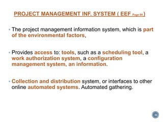 PROJECT MANAGEMENT INF. SYSTEM ( EEF Page 84 )
 The project management information system, which is part
of the environmental factors,
 Provides access to: tools, such as a scheduling tool, a
work authorization system, a configuration
management system, an information.
 Collection and distribution system, or interfaces to other
online automated systems. Automated gathering.
32
 