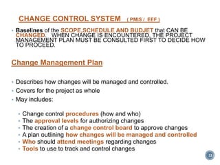CHANGE CONTROL SYSTEM ( PMIS / EEF )
 Baselines of the SCOPE,SCHEDULE AND BUDJET that CAN BE
CHANGED. WHEN CHANGE IS ENCOUNTERED, THE PROJECT
MANAGEMENT PLAN MUST BE CONSULTED FIRST TO DECIDE HOW
TO PROCEED.
Change Management Plan
 Describes how changes will be managed and controlled.
 Covers for the project as whole
 May includes:
 Change control procedures (how and who)
 The approval levels for authorizing changes
 The creation of a change control board to approve changes
 A plan outlining how changes will be managed and controlled
 Who should attend meetings regarding changes
 Tools to use to track and control changes
33
 