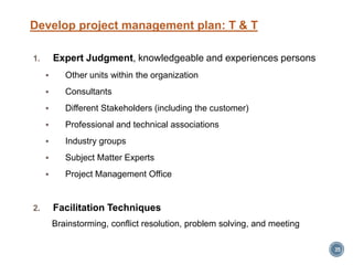 Develop project management plan: T & T
1. Expert Judgment, knowledgeable and experiences persons
 Other units within the organization
 Consultants
 Different Stakeholders (including the customer)
 Professional and technical associations
 Industry groups
 Subject Matter Experts
 Project Management Office
2. Facilitation Techniques
Brainstorming, conflict resolution, problem solving, and meeting
35
 