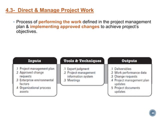 4.3- Direct & Manage Project Work
 Process of performing the work defined in the project management
plan & implementing approved changes to achieve project’s
objectives.
40
 