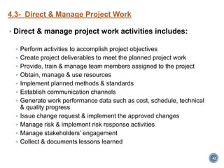 4.3- Direct & Manage Project Work
 Direct & manage project work activities includes:
 Perform activities to accomplish project objectives
 Create project deliverables to meet the planned project work
 Provide, train & manage team members assigned to the project
 Obtain, manage & use resources
 Implement planned methods & standards
 Establish communication channels
 Generate work performance data such as cost, schedule, technical
& quality progress
 Issue change request & implement the approved changes
 Manage risk & implement risk response activities
 Manage stakeholders’ engagement
 Collect & documents lessons learned
42
 