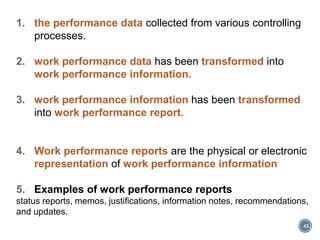 1. the performance data collected from various controlling
processes.
2. work performance data has been transformed into
work performance information.
3. work performance information has been transformed
into work performance report.
4. Work performance reports are the physical or electronic
representation of work performance information
5. Examples of work performance reports
status reports, memos, justifications, information notes, recommendations,
and updates.
43
 