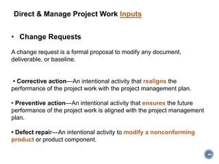 Direct & Manage Project Work Inputs
• Change Requests
A change request is a formal proposal to modify any document,
deliverable, or baseline.
• Corrective action—An intentional activity that realigns the
performance of the project work with the project management plan.
• Preventive action—An intentional activity that ensures the future
performance of the project work is aligned with the project management
plan.
• Defect repair—An intentional activity to modify a nonconforming
product or product component.
44
 