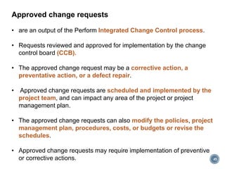 Approved change requests
• are an output of the Perform Integrated Change Control process.
• Requests reviewed and approved for implementation by the change
control board (CCB).
• The approved change request may be a corrective action, a
preventative action, or a defect repair.
• Approved change requests are scheduled and implemented by the
project team, and can impact any area of the project or project
management plan.
• The approved change requests can also modify the policies, project
management plan, procedures, costs, or budgets or revise the
schedules.
• Approved change requests may require implementation of preventive
or corrective actions. 45
 