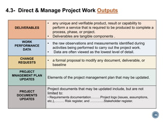 DELIVERABLES
• any unique and verifiable product, result or capability to
perform a service that is required to be produced to complete a
process, phase, or project.
• Deliverables are tangible components .
WORK
PERFORMANCE
DATA
• the raw observations and measurements identified during
activities being performed to carry out the project work.
• Data are often viewed as the lowest level of detail.
CHANGE
REQUESTS
• a formal proposal to modify any document, deliverable, or
baseline
PROJECT
MNAGEMENT PLAN
UPDATES
Elements of the project management plan that may be updated.
PROJECT
DOCUMENTS
UPDATES
Project documents that may be updated include, but are not
limited to:
• Requirements documentation………Project logs (issues, assumptions,
etc.),……… Risk register, and ………….Stakeholder register.
4.3- Direct & Manage Project Work Outputs
46
 