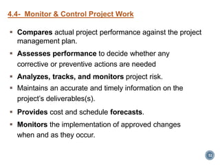  Compares actual project performance against the project
management plan.
 Assesses performance to decide whether any
corrective or preventive actions are needed
 Analyzes, tracks, and monitors project risk.
 Maintains an accurate and timely information on the
project’s deliverables(s).
 Provides cost and schedule forecasts.
 Monitors the implementation of approved changes
when and as they occur.
52
4.4- Monitor & Control Project Work
 