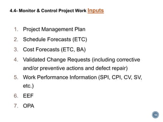 1. Project Management Plan
2. Schedule Forecasts (ETC)
3. Cost Forecasts (ETC, BA)
4. Validated Change Requests (including corrective
and/or preventive actions and defect repair)
5. Work Performance Information (SPI, CPI, CV, SV,
etc.)
6. EEF
7. OPA
53
4.4- Monitor & Control Project Work Inputs
 