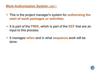 • This is the project manager's system for authorizing the
start of work packages or activities.
• It is part of the PMIS, which is part of the EEF that are an
input to this process.
• It manages when and in what sequence work will be
done.
54
Work Authorization System ( EEF )
 