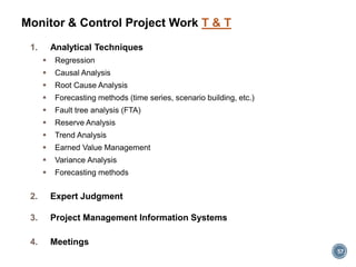 1. Analytical Techniques
 Regression
 Causal Analysis
 Root Cause Analysis
 Forecasting methods (time series, scenario building, etc.)
 Fault tree analysis (FTA)
 Reserve Analysis
 Trend Analysis
 Earned Value Management
 Variance Analysis
 Forecasting methods
2. Expert Judgment
3. Project Management Information Systems
4. Meetings
57
Monitor & Control Project Work T & T
 