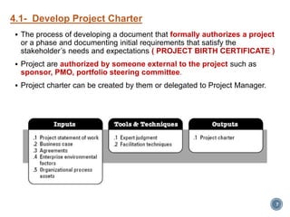 4.1- Develop Project Charter
 The process of developing a document that formally authorizes a project
or a phase and documenting initial requirements that satisfy the
stakeholder’s needs and expectations ( PROJECT BIRTH CERTIFICATE )
 Project are authorized by someone external to the project such as
sponsor, PMO, portfolio steering committee.
 Project charter can be created by them or delegated to Project Manager.
7
 