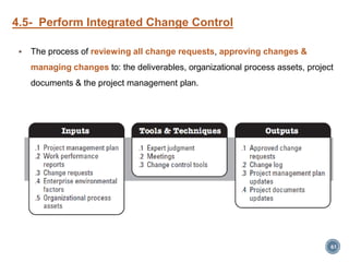 4.5- Perform Integrated Change Control
 The process of reviewing all change requests, approving changes &
managing changes to: the deliverables, organizational process assets, project
documents & the project management plan.
61
 
