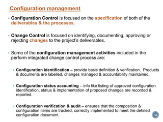Configuration management
 Configuration Control is focused on the specification of both of the
deliverables & the processes.
 Change Control is focused on identifying, documenting, approving or
rejecting changes to the project’s deliverables.
 Some of the configuration management activities included in the
perform integrated change control process are:
 Configuration identification – provide basis definition & verification. Products
& documents are labelled, changes managed & accountability maintained.
 Configuration status accounting – info like listing of approved configuration
identification, status & implementation of proposed changes are recorded &
reported.
 Configuration verification & audit – ensures that the composition &
configuration items are tracked, correctly implemented to meet the defined
configuration document. 62
 