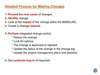 Detailed Process for Making Changes
1- Prevent the root cause of changes.
2- Identify change.
3- Look at the impact of the change within the BASELINE.
4- Create a change request.
5- Perform integrated change control.
* Assess the change
* Look for options
* The change is approved or rejected
* Update the status of the change in the change log
* Update the project management plans and baseline
6- Get customer buy-in (if required)
63
 