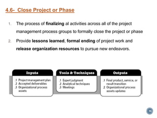 4.6- Close Project or Phase
1. The process of finalizing al activities across all of the project
management process groups to formally close the project or phase
2. Provide lessons learned, formal ending of project work and
release organization resources to pursue new endeavors.
70
 