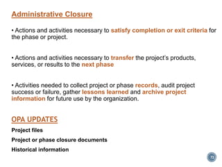 Administrative Closure
• Actions and activities necessary to satisfy completion or exit criteria for
the phase or project.
• Actions and activities necessary to transfer the project’s products,
services, or results to the next phase
• Activities needed to collect project or phase records, audit project
success or failure, gather lessons learned and archive project
information for future use by the organization.
OPA UPDATES
Project files
Project or phase closure documents
Historical information
72
 