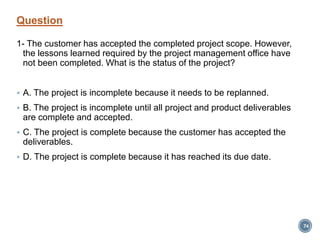 Question
1- The customer has accepted the completed project scope. However,
the lessons learned required by the project management office have
not been completed. What is the status of the project?
 A. The project is incomplete because it needs to be replanned.
 B. The project is incomplete until all project and product deliverables
are complete and accepted.
 C. The project is complete because the customer has accepted the
deliverables.
 D. The project is complete because it has reached its due date.
74
 