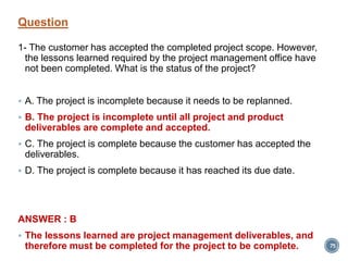 Question
1- The customer has accepted the completed project scope. However,
the lessons learned required by the project management office have
not been completed. What is the status of the project?
 A. The project is incomplete because it needs to be replanned.
 B. The project is incomplete until all project and product
deliverables are complete and accepted.
 C. The project is complete because the customer has accepted the
deliverables.
 D. The project is complete because it has reached its due date.
ANSWER : B
 The lessons learned are project management deliverables, and
therefore must be completed for the project to be complete. 75
 