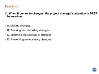 Question
2 . When it comes to changes, the project manager's attention is BEST
focused on:
 A. Making changes.
 B. Tracking and recording changes.
 C. Informing the sponsor of changes.
 D. Preventing unnecessary changes.
76
 