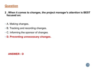 Question
2 . When it comes to changes, the project manager's attention is BEST
focused on:
 A. Making changes.
 B. Tracking and recording changes.
 C. Informing the sponsor of changes.
 D. Preventing unnecessary changes.
ANSWER : D
77
 