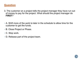 Question
3. The customer on a project tells the project manager they have run out
of money to pay for the project. What should the project manager do
FIRST?
 A. Shift more of the work to later in the schedule to allow time for the
customer to get the funds.
 B. Close Project or Phase.
 C. Stop work.
 D. Release part of the project team.
78
 