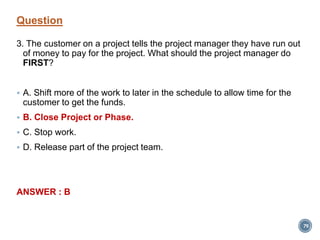 Question
3. The customer on a project tells the project manager they have run out
of money to pay for the project. What should the project manager do
FIRST?
 A. Shift more of the work to later in the schedule to allow time for the
customer to get the funds.
 B. Close Project or Phase.
 C. Stop work.
 D. Release part of the project team.
ANSWER : B
79
 