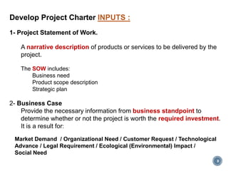 8
Develop Project Charter INPUTS :
1- Project Statement of Work.
A narrative description of products or services to be delivered by the
project.
The SOW includes:
Business need
Product scope description
Strategic plan
2- Business Case
Provide the necessary information from business standpoint to
determine whether or not the project is worth the required investment.
It is a result for:
Market Demand / Organizational Need / Customer Request / Technological
Advance / Legal Requirement / Ecological (Environmental) Impact /
Social Need
 