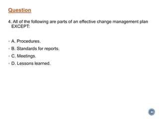 Question
4. All of the following are parts of an effective change management plan
EXCEPT:
 A. Procedures.
 B. Standards for reports.
 C. Meetings.
 D. Lessons learned.
80
 